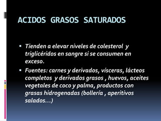 ACIDOS GRASOS SATURADOS
 Tienden a elevar niveles de colesterol y
triglicéridos en sangre si se consumen en

exceso.
 Fuentes: carnes y derivados, vísceras, lácteos
completos y derivados grasos , huevos, aceites
vegetales de coco y palma, productos con
grasas hidrogenadas (bollería , aperitivos
salados…)

 