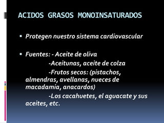 ACIDOS GRASOS MONOINSATURADOS
 Protegen nuestro sistema cardiovascular
 Fuentes: - Aceite de oliva

-Aceitunas, aceite de colza
-Frutos secos: (pistachos,
almendras, avellanas, nueces de
macadamia, anacardos)
-Los cacahuetes, el aguacate y sus
aceites, etc.

 