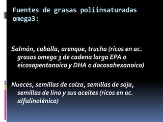 Fuentes de grasas poliinsaturadas
omega3:

Salmón, caballa, arenque, trucha (ricos en ac.
grasos omega 3 de cadena larga EPA o
eicosapentanoico y DHA o docosahexanoico)

Nueces, semillas de colza, semillas de soja,
semillas de lino y sus aceites (ricos en ac.
alfalinolénico)

 