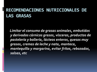 RECOMENDACIONES NUTRICIONALES DE
LAS GRASAS
Limitar el consumo de grasas animales, embutidos
y derivados cárnicos grasos, vísceras, productos de
pastelería y bollería, lácteos enteros, quesos muy
grasos, cremas de leche y nata, manteca,
mantequilla y margarina, evitar fritos, rebozados,
salsas, etc

 