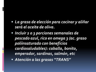  La grasa de elección para cocinar y aliñar

será el aceite de oliva.
 Incluir 2 o 3 porciones semanales de
pescado azul, rico en omega 3 (ac. graso
poliinsaturado con beneficios
cardiosaludables): caballa, bonito,
emperador, sardinas, salmón, etc
 Atención a las grasas “TRANS”

 