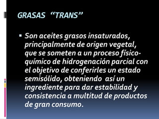 GRASAS “TRANS”
 Son aceites grasos insaturados,

principalmente de origen vegetal,
que se someten a un proceso físicoquímico de hidrogenación parcial con
el objetivo de conferirles un estado
semisólido, obteniendo así un
ingrediente para dar estabilidad y
consistencia a multitud de productos
de gran consumo.

 