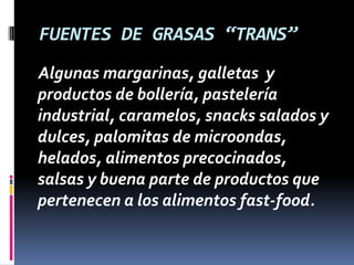 FUENTES DE GRASAS “TRANS”
Algunas margarinas, galletas y
productos de bollería, pastelería
industrial, caramelos, snacks salados y
dulces, palomitas de microondas,
helados, alimentos precocinados,
salsas y buena parte de productos que
pertenecen a los alimentos fast-food.

 