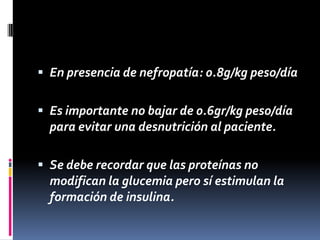  En presencia de nefropatía: 0.8g/kg peso/día
 Es importante no bajar de 0.6gr/kg peso/día

para evitar una desnutrición al paciente.
 Se debe recordar que las proteínas no

modifican la glucemia pero sí estimulan la
formación de insulina.

 