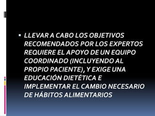 LLEVAR A CABO LOS OBJETIVOS

RECOMENDADOS POR LOS EXPERTOS
REQUIERE EL APOYO DE UN EQUIPO
COORDINADO (INCLUYENDO AL
PROPIO PACIENTE), Y EXIGE UNA
EDUCACIÓN DIETÉTICA E
IMPLEMENTAR EL CAMBIO NECESARIO
DE HÁBITOS ALIMENTARIOS

 