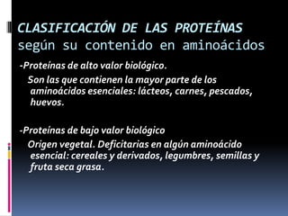 CLASIFICACIÓN DE LAS PROTEÍNAS
según su contenido en aminoácidos
-Proteínas de alto valor biológico.
Son las que contienen la mayor parte de los
aminoácidos esenciales: lácteos, carnes, pescados,
huevos.
-Proteínas de bajo valor biológico
Origen vegetal. Deficitarias en algún aminoácido
esencial: cereales y derivados, legumbres, semillas y
fruta seca grasa.

 