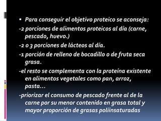  Para conseguir el objetivo proteico se aconseja:

-2 porciones de alimentos proteicos al día (carne,
pescado, huevo.)
-2 o 3 porciones de lácteos al día.
-1 porción de relleno de bocadillo o de fruta seca
grasa.
-el resto se complementa con la proteína existente
en alimentos vegetales como pan, arroz,
pasta…
-priorizar el consumo de pescado frente al de la
carne por su menor contenido en grasa total y
mayor proporción de grasas poliinsaturadas

 