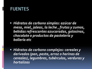 FUENTES
 Hidratos de carbono simples: azúcar de

mesa, miel, jaleas, la leche , frutas y zumos,
bebidas refrescantes azucaradas, golosinas,
chocolate o productos de pastelería y
bollería etc
 Hidratos de carbono complejos: cereales y
derivados (pan, pasta, arroz o harinas de
cereales), legumbres, tubérculos, verduras y
hortalizas

 
