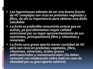  Las leguminosas además de ser una buena fuente
de HC complejos son ricas en proteínas vegetales y
fibra, de ahí su importancia para obtener una dieta
saludable
 La fruta es preferible consumirla entera que en
zumos, ya que obtenemos mayor calidad
nutricional por un mejor aprovechamiento de sus
nutrientes, principalmente fibra y vitaminas y
minerales
 La fruta seca grasa aporta menor cantidad de HC
pero son ricos en proteínas vegetales, fibra,
vitaminas, minerales, ácidos grasos
poliinsaturados y monoinsaturados (Se deben
consumir con moderación sobre todo en caso de
obesidad por su gran aporte calórico)

 