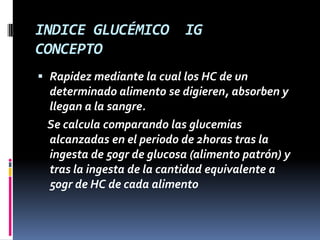 INDICE GLUCÉMICO
CONCEPTO

IG

 Rapidez mediante la cual los HC de un
determinado alimento se digieren, absorben y
llegan a la sangre.

Se calcula comparando las glucemias
alcanzadas en el periodo de 2horas tras la
ingesta de 50gr de glucosa (alimento patrón) y
tras la ingesta de la cantidad equivalente a
50gr de HC de cada alimento

 