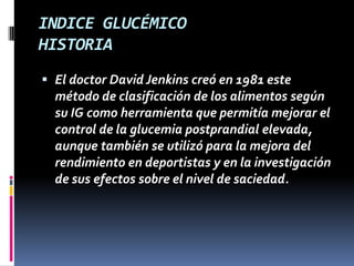 INDICE GLUCÉMICO
HISTORIA
 El doctor David Jenkins creó en 1981 este
método de clasificación de los alimentos según
su IG como herramienta que permitía mejorar el
control de la glucemia postprandial elevada,
aunque también se utilizó para la mejora del
rendimiento en deportistas y en la investigación
de sus efectos sobre el nivel de saciedad.

 