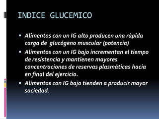 INDICE GLUCEMICO
 Alimentos con un IG alto producen una rápida
carga de glucógeno muscular (potencia)
 Alimentos con un IG bajo incrementan el tiempo
de resistencia y mantienen mayores
concentraciones de reservas plasmáticas hacia
en final del ejercicio.
 Alimentos con IG bajo tienden a producir mayor

saciedad.

 
