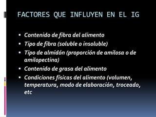 FACTORES QUE INFLUYEN EN EL IG
 Contenido de fibra del alimento
 Tipo de fibra (soluble o insoluble)
 Tipo de almidón (proporción de amilosa o de
amilopectina)
 Contenido de grasa del alimento
 Condiciones físicas del alimento (volumen,
temperatura, modo de elaboración, troceado,
etc

 