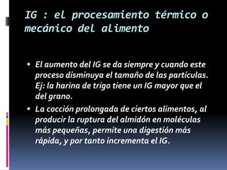 IG : el procesamiento térmico o
mecánico del alimento
 El aumento del IG se da siempre y cuando este
proceso disminuya el tamaño de las partículas.
Ej: la harina de trigo tiene un IG mayor que el
del grano.
 La cocción prolongada de ciertos alimentos, al
producir la ruptura del almidón en moléculas

más pequeñas, permite una digestión más
rápida, y por tanto incrementa el IG.

 