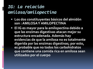 IG: La relación
amilosa/amilopectina
 Los dos constituyentes básicos del almidón
son : AMILOSA Y AMILOPECTINA
 El IG es mayor para la amilopectina debido a
que las enzimas digestivas atacan mejor su

estructura encadenada. Además hay
evidencias de que la amilosa no es totalmente
digerida por las enzimas digestivas; por esto,
es probable que no todos los carbohidratos
que contiene una comida rica en amilosa sean
utilizados por el cuerpo

 