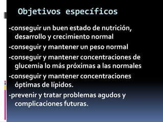 Objetivos específicos
-conseguir un buen estado de nutrición,
desarrollo y crecimiento normal
-conseguir y mantener un peso normal
-conseguir y mantener concentraciones de
glucemia lo más próximas a las normales
-conseguir y mantener concentraciones
óptimas de lípidos.
-prevenir y tratar problemas agudos y
complicaciones futuras.

 