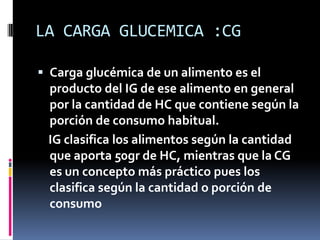 LA CARGA GLUCEMICA :CG
 Carga glucémica de un alimento es el
producto del IG de ese alimento en general
por la cantidad de HC que contiene según la
porción de consumo habitual.

IG clasifica los alimentos según la cantidad
que aporta 50gr de HC, mientras que la CG
es un concepto más práctico pues los
clasifica según la cantidad o porción de
consumo

 