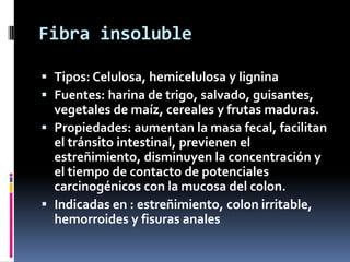 Fibra insoluble
 Tipos: Celulosa, hemicelulosa y lignina
 Fuentes: harina de trigo, salvado, guisantes,
vegetales de maíz, cereales y frutas maduras.
 Propiedades: aumentan la masa fecal, facilitan
el tránsito intestinal, previenen el
estreñimiento, disminuyen la concentración y
el tiempo de contacto de potenciales
carcinogénicos con la mucosa del colon.
 Indicadas en : estreñimiento, colon irritable,
hemorroides y fisuras anales

 