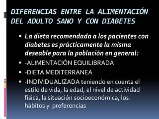 DIFERENCIAS ENTRE LA ALIMENTACIÓN
DEL ADULTO SANO Y CON DIABETES
 La dieta recomendada a los pacientes con

diabetes es prácticamente la misma
deseable para la población en general:
 -ALIMENTACIÓN EQUILIBRADA
 -DIETA MEDITERRANEA
 -INDIVIDUALIZADA teniendo en cuenta el

estilo de vida, la edad, el nivel de actividad
física, la situación socioeconómica, los
hábitos y preferencias

 