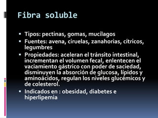 Fibra soluble
 Tipos: pectinas, gomas, mucílagos
 Fuentes: avena, ciruelas, zanahorias, cítricos,
legumbres
 Propiedades: aceleran el tránsito intestinal,
incrementan el volumen fecal, enlentecen el
vaciamiento gástrico con poder de saciedad,
disminuyen la absorción de glucosa, lípidos y
aminoácidos, regulan los niveles glucémicos y
de colesterol.
 Indicados en : obesidad, diabetes e
hiperlipemia

 