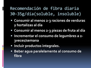 Recomendación de fibra diaria
30-35g/día(soluble, insoluble)
 Consumir al menos 2-3 raciones de verduras
y hortalizas al día
 Consumir al menos 2-3 piezas de fruta al día

 Incrementar el consumo de legumbres a 23veces/semana
 Incluir productos integrales.
 Beber agua paralelamente al consumo de

fibra

 