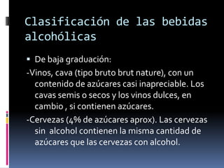 Clasificación de las bebidas
alcohólicas
 De baja graduación:

-Vinos, cava (tipo bruto brut nature), con un
contenido de azúcares casi inapreciable. Los
cavas semis o secos y los vinos dulces, en
cambio , si contienen azúcares.
-Cervezas (4% de azúcares aprox). Las cervezas
sin alcohol contienen la misma cantidad de
azúcares que las cervezas con alcohol.

 
