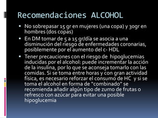 Recomendaciones ALCOHOL
 No sobrepasar 15 gr en mujeres (una copa) y 30gr en

hombres (dos copas)
 En DM tomar de 5 a 15 gr/día se asocia a una
disminución del riesgo de enfermedades coronarias,
posiblemente por el aumento del c- HDL
 Tener precauciones con el riesgo de hipoglucemias
inducidas por el alcohol: puede incrementar la acción
de la insulina, por lo que se aconseja tomarlo con las
comidas. Si se toma entre horas y con gran actividad
física, es necesario reforzar el consumo de HC y si se
toma el alcohol en forma de “combinado” se
recomienda añadir algún tipo de zumo de frutas o
refresco con azúcar para evitar una posible
hipoglucemia

 