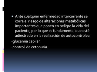  Ante cualquier enfermedad intercurrente se
corre el riesgo de alteraciones metabólicas
importantes que ponen en peligro la vida del
paciente, por lo que es fundamental que esté
adiestrado en la realización de autocontroles:

-glucemia capilar
-control de cetonuria

 