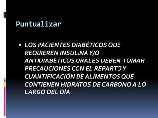 Puntualizar
 LOS PACIENTES DIABÉTICOS QUE

REQUIEREN INSULINA Y/O
ANTIDIABÉTICOS ORALES DEBEN TOMAR
PRECAUCIONES CON EL REPARTO Y
CUANTIFICACIÓN DE ALIMENTOS QUE
CONTIENEN HIDRATOS DE CARBONO A LO
LARGO DEL DÍA

 