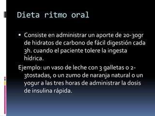 Dieta ritmo oral
 Consiste en administrar un aporte de 20-30gr
de hidratos de carbono de fácil digestión cada
3h. cuando el paciente tolere la ingesta
hídrica.

Ejemplo: un vaso de leche con 3 galletas o 23tostadas, o un zumo de naranja natural o un
yogur a las tres horas de administrar la dosis
de insulina rápida.

 