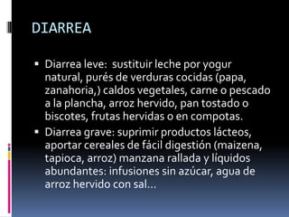 DIARREA
 Diarrea leve: sustituir leche por yogur
natural, purés de verduras cocidas (papa,
zanahoria,) caldos vegetales, carne o pescado
a la plancha, arroz hervido, pan tostado o

biscotes, frutas hervidas o en compotas.
 Diarrea grave: suprimir productos lácteos,
aportar cereales de fácil digestión (maizena,
tapioca, arroz) manzana rallada y líquidos
abundantes: infusiones sin azúcar, agua de
arroz hervido con sal…

 