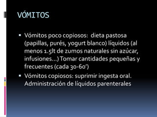 VÓMITOS
 Vómitos poco copiosos: dieta pastosa
(papillas, purés, yogurt blanco) líquidos (al
menos 1.5lt de zumos naturales sin azúcar,
infusiones…) Tomar cantidades pequeñas y
frecuentes (cada 30-60’)
 Vómitos copiosos: suprimir ingesta oral.

Administración de líquidos parenterales

 