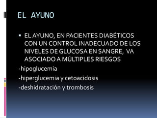 EL AYUNO
 EL AYUNO, EN PACIENTES DIABÉTICOS
CON UN CONTROL INADECUADO DE LOS
NIVELES DE GLUCOSA EN SANGRE, VA
ASOCIADO A MÚLTIPLES RIESGOS

-hipoglucemia
-hiperglucemia y cetoacidosis
-deshidratación y trombosis

 