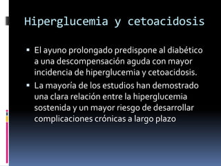 Hiperglucemia y cetoacidosis
 El ayuno prolongado predispone al diabético
a una descompensación aguda con mayor
incidencia de hiperglucemia y cetoacidosis.
 La mayoría de los estudios han demostrado

una clara relación entre la hiperglucemia
sostenida y un mayor riesgo de desarrollar
complicaciones crónicas a largo plazo

 