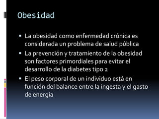 Obesidad
 La obesidad como enfermedad crónica es
considerada un problema de salud pública
 La prevención y tratamiento de la obesidad

son factores primordiales para evitar el
desarrollo de la diabetes tipo 2
 El peso corporal de un individuo está en
función del balance entre la ingesta y el gasto
de energía

 