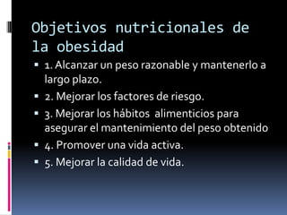 Objetivos nutricionales de
la obesidad
 1. Alcanzar un peso razonable y mantenerlo a
largo plazo.
 2. Mejorar los factores de riesgo.

 3. Mejorar los hábitos alimenticios para
asegurar el mantenimiento del peso obtenido
 4. Promover una vida activa.
 5. Mejorar la calidad de vida.

 