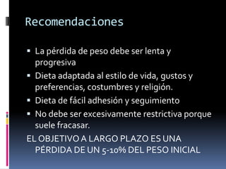 Recomendaciones
 La pérdida de peso debe ser lenta y
progresiva
 Dieta adaptada al estilo de vida, gustos y

preferencias, costumbres y religión.
 Dieta de fácil adhesión y seguimiento
 No debe ser excesivamente restrictiva porque
suele fracasar.
EL OBJETIVO A LARGO PLAZO ES UNA
PÉRDIDA DE UN 5-10% DEL PESO INICIAL

 