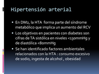 Hipertensión arterial
 En DM2, la HTA forma parte del síndrome
metabólico que implica un aumento del RCV
 Los objetivos en pacientes con diabetes son

cifras de TA sistólica en niveles <130mmHg y
de diastólica <80mmHg
 Se han identificado factores ambientales
relacionados con la HTA : consumo excesivo
de sodio, ingesta de alcohol , obesidad

 