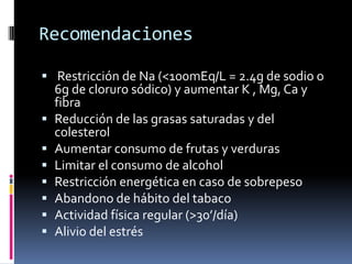Recomendaciones
 Restricción de Na (<100mEq/L = 2.4g de sodio o
6g de cloruro sódico) y aumentar K , Mg, Ca y
fibra
 Reducción de las grasas saturadas y del
colesterol
 Aumentar consumo de frutas y verduras
 Limitar el consumo de alcohol
 Restricción energética en caso de sobrepeso
 Abandono de hábito del tabaco
 Actividad física regular (>30’/día)
 Alivio del estrés

 