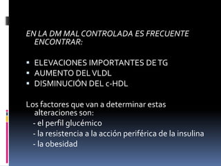 EN LA DM MAL CONTROLADA ES FRECUENTE
ENCONTRAR:
 ELEVACIONES IMPORTANTES DE TG
 AUMENTO DEL VLDL
 DISMINUCIÓN DEL c-HDL

Los factores que van a determinar estas
alteraciones son:
- el perfil glucémico
- la resistencia a la acción periférica de la insulina
- la obesidad

 