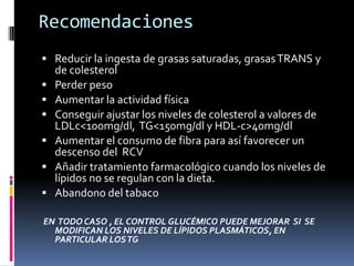 Recomendaciones
 Reducir la ingesta de grasas saturadas, grasas TRANS y







de colesterol
Perder peso
Aumentar la actividad física
Conseguir ajustar los niveles de colesterol a valores de
LDLc<100mg/dl, TG<150mg/dl y HDL-c>40mg/dl
Aumentar el consumo de fibra para así favorecer un
descenso del RCV
Añadir tratamiento farmacológico cuando los niveles de
lípidos no se regulan con la dieta.
Abandono del tabaco

EN TODO CASO , EL CONTROL GLUCÉMICO PUEDE MEJORAR SI SE
MODIFICAN LOS NIVELES DE LÍPIDOS PLASMÁTICOS, EN
PARTICULAR LOS TG

 