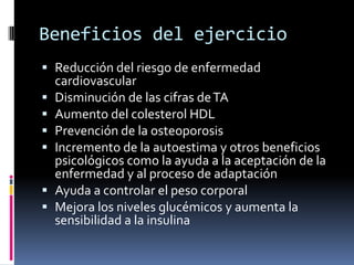 Beneficios del ejercicio
 Reducción del riesgo de enfermedad
cardiovascular
 Disminución de las cifras de TA
 Aumento del colesterol HDL
 Prevención de la osteoporosis
 Incremento de la autoestima y otros beneficios
psicológicos como la ayuda a la aceptación de la
enfermedad y al proceso de adaptación
 Ayuda a controlar el peso corporal
 Mejora los niveles glucémicos y aumenta la
sensibilidad a la insulina

 