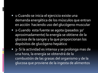  1-Cuando se inicia el ejercicio existe una
demanda energética de los músculos que entran

en acción haciendo uso del glucógeno muscular
 2-Cuando esta fuente se agota (pasados 30’
aproximadamente) la energía se obtiene de la
glucosa de la sangre y la que proporcionan los
depósitos de glucógeno hepático
 3- Si la actividad es intensa y se prolonga mas de
una hora, la energía se obtendrá de la
combustión de las grasas del organismo y de la
glucosa que proviene de la ingesta de alimentos

 