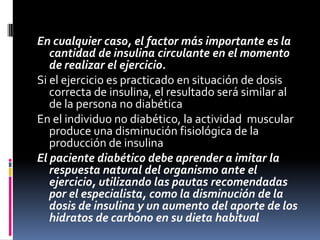 En cualquier caso, el factor más importante es la
cantidad de insulina circulante en el momento
de realizar el ejercicio.
Si el ejercicio es practicado en situación de dosis
correcta de insulina, el resultado será similar al
de la persona no diabética
En el individuo no diabético, la actividad muscular
produce una disminución fisiológica de la
producción de insulina
El paciente diabético debe aprender a imitar la
respuesta natural del organismo ante el
ejercicio, utilizando las pautas recomendadas
por el especialista, como la disminución de la
dosis de insulina y un aumento del aporte de los
hidratos de carbono en su dieta habitual

 