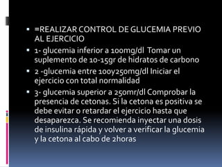  ≡REALIZAR CONTROL DE GLUCEMIA PREVIO
AL EJERCICIO
 1- glucemia inferior a 100mg/dl Tomar un
suplemento de 10-15gr de hidratos de carbono
 2 -glucemia entre 100y250mg/dl Iniciar el
ejercicio con total normalidad
 3- glucemia superior a 250mr/dl Comprobar la
presencia de cetonas. Si la cetona es positiva se
debe evitar o retardar el ejercicio hasta que
desaparezca. Se recomienda inyectar una dosis
de insulina rápida y volver a verificar la glucemia
y la cetona al cabo de 2horas

 