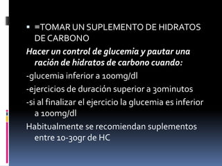  ≡TOMAR UN SUPLEMENTO DE HIDRATOS
DE CARBONO

Hacer un control de glucemia y pautar una
ración de hidratos de carbono cuando:
-glucemia inferior a 100mg/dl
-ejercicios de duración superior a 30minutos
-si al finalizar el ejercicio la glucemia es inferior
a 100mg/dl
Habitualmente se recomiendan suplementos
entre 10-30gr de HC

 