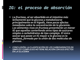 IG: el proceso de absorción
 La fructosa, al ser absorbida en el intestino más
lentamente que la glucosa y metabolizarse
principalmente en el hígado, tiene pocos efectos
inmediatos sobre la concentración de la glucemia.
Los alimentos ricos en fructosa presentarán un menor

IG que aquellos conteniendo otros tipos de azúcares
simples o carbohidratos de tipo complejo. El único
azúcar que posee un IG mayor a la glucosa es la
maltosa, formada por la unión de dos moléculas de
glucosa.

 CONCLUSIÓN: LA CLASIFICACIÓN DE LOS CARBOHIDRATOS EN

SIMPLES Y COMPLEJOS NO TIENE RELACIÓN CON SUS EFECTOS
EN LA GLUCEMIA

 