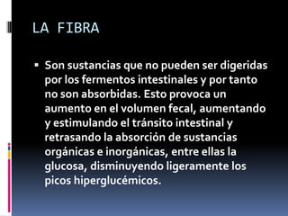 LA FIBRA
 Son sustancias que no pueden ser digeridas
por los fermentos intestinales y por tanto
no son absorbidas. Esto provoca un
aumento en el volumen fecal, aumentando
y estimulando el tránsito intestinal y
retrasando la absorción de sustancias
orgánicas e inorgánicas, entre ellas la

glucosa, disminuyendo ligeramente los
picos hiperglucémicos.

 