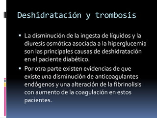 Deshidratación y trombosis
 La disminución de la ingesta de líquidos y la
diuresis osmótica asociada a la hiperglucemia
son las principales causas de deshidratación
en el paciente diabético.
 Por otra parte existen evidencias de que

existe una disminución de anticoagulantes
endógenos y una alteración de la fibrinolisis
con aumento de la coagulación en estos
pacientes.

 