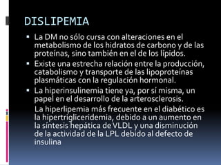 DISLIPEMIA
 La DM no sólo cursa con alteraciones en el
metabolismo de los hidratos de carbono y de las

proteínas, sino también en el de los lípidos.
 Existe una estrecha relación entre la producción,
catabolismo y transporte de las lipoproteínas
plasmáticas con la regulación hormonal.
 La hiperinsulinemia tiene ya, por sí misma, un
papel en el desarrollo de la arterosclerosis.
La hiperlipemia más frecuente en el diabético es
la hipertrigliceridemia, debido a un aumento en
la síntesis hepática de VLDL y una disminución
de la actividad de la LPL debido al defecto de
insulina

 